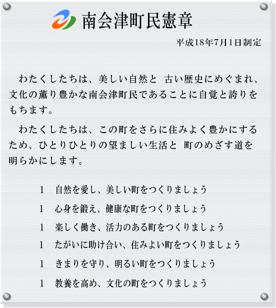 南会津町民憲章 平成18年7月1日制定 わたくしたちは、美しい自然と 古い歴史にめぐまれ、文化の薫り豊かな南会津町民であることに自覚と誇りをもちます。わたくしたちは、この町をさらに住みよく豊かにするため、ひとりひとりの望ましい生活と 町のめざす道を明らかにします。1 自然を愛し、美しい町をつくりましょう 1 心身を鍛え、健康な町をつくりましょう 1 楽しく働き、活力のある町をつくりましょう 1 たがいに助け合い、住みよい町をつくりましょう 1 きまりを守り、明るい町をつくりましょう 1 教養を高め、文化の町をつくりましょう